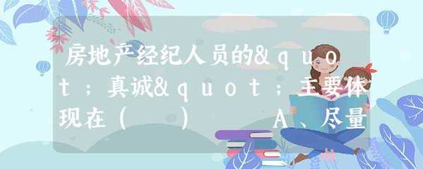 房地产经纪人员的"真诚"主要体现在( ) A、尽量同意